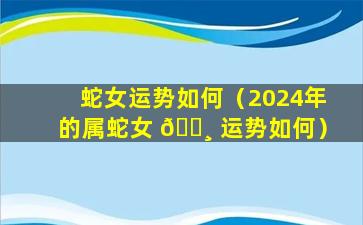 蛇女运势如何（2024年的属蛇女 🕸 运势如何）